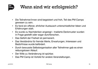 Wann sind wir erfolgreich?
•  Die Teilnehmer/innen sind begeistert und froh, Teil des PM Camps
gewesen zu sein.
•  Es fand ein oﬀener, ehrlicher Austausch unterschiedlicher Ideen und
Erfahrungen statt.
•  Es wurde zu Nachdenken angeregt – tradierte Denkmuster wurden
in Frage gestellt oder sogar durchbrochen.
•  Das Gefühl der Freiheit ist permanent.
•  Das Verständnis für fremde Werte, Erwartungen, Interessen und
Bedürfnisse wurde befördert.
•  Durch bewusste Selbstorganisation aller Teilnehmer gab es einen
reibungslosen Ablauf.
•  Der Wille zu Veränderung ist spürbar.
•  Das PM Camp ist Vorbild für andere Veranstaltungen.
Juli 2013
 PM Camp
 18
 