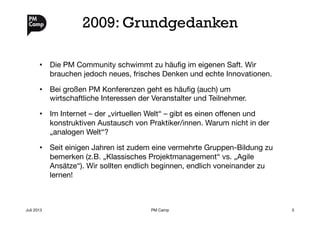 2009: Grundgedanken
•  Die PM Community schwimmt zu häuﬁg im eigenen Saft. Wir
brauchen jedoch neues, frisches Denken und echte Innovationen.
•  Bei großen PM Konferenzen geht es häuﬁg (auch) um
wirtschaftliche Interessen der Veranstalter und Teilnehmer.
•  Im Internet – der „virtuellen Welt“ – gibt es einen oﬀenen und
konstruktiven Austausch von Praktiker/innen. Warum nicht in der
„analogen Welt“?
•  Seit einigen Jahren ist zudem eine vermehrte Gruppen-Bildung zu
bemerken (z.B. „Klassisches Projektmanagement“ vs. „Agile
Ansätze“). Wir sollten endlich beginnen, endlich voneinander zu
lernen!
Juli 2013
 PM Camp
 5
 