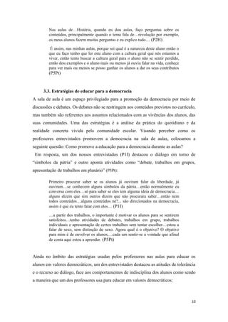 Nas aulas de…História, quando eu dou aulas, faço perguntas sobre os
conteúdos, principalmente quando o tema fala de…revolução por exemplo,
os meus alunos fazem muitas perguntas e eu explico tudo… (P2H)
É assim, nas minhas aulas, porque sei qual é a natureza deste aluno então o
que eu faço tenho que ler este aluno com a cultura geral que nós estamos a
viver, então tento buscar a cultura geral para o aluno não se sentir perdido,
então dou exemplos e o aluno mais ou menos já ouviu falar na vida, conhece
para ver mais ou menos se posso ganhar os alunos a dar os seus contributos
(P5Pt)
3.3. Estratégias de educar para a democracia
A sala de aula é um espaço privilegiado para a promoção da democracia por meio de
discussões e debates. Os debates não se restringem aos conteúdos previstos no currículo,
mas também são referentes aos assuntos relacionados com as vivências dos alunos, das
suas comunidades. Uma das estratégias é a análise da prática do quotidiano e da
realidade concreta vivida pela comunidade escolar. Visando perceber como os
professores entrevistados promovem a democracia na sala de aulas, colocamos a
seguinte questão: Como promove a educação para a democracia durante as aulas?
Em resposta, um dos nossos entrevistados (P1I) destacou o diálogo em torno de
“símbolos da pátria” e outro aponta atividades como “debate, trabalhos em grupos,
apresentação de trabalhos em plenário” (P5Pt):
Primeiro procurar saber se os alunos já ouviram falar da liberdade, já
ouviram…se conhecem alguns símbolos da pátria…então normalmente eu
converso com eles…só para saber se eles tem alguma ideia de democracia…
alguns dizem que sim outros dizem que não procurara saber…então nem
todos conteúdos…alguns conteúdos né?... são direcionados na democracia,
assim é que eu tento falar com eles… (P1I)
…a partir dos trabalhos, o importante é motivar os alunos para se sentirem
satisfeitos…tenho atividades de debates, trabalhos em grupo, trabalhos
individuais e apresentação de certos trabalhos sem tentar escolher…estou a
falar de sexo, sem distinção de sexo. Agora qual é o objetivo? O objetivo
para mim é de envolver os alunos,…cada um sentir-se a vontade que afinal
de conta aqui estou a aprender. (P5Pt)
Ainda no âmbito das estratégias usadas pelos professores nas aulas para educar os
alunos em valores democráticos, um dos entrevistados destacou as atitudes de tolerância
e o recurso ao diálogo, face aos comportamentos de indisciplina dos alunos como sendo
a maneira que um dos professores usa para educar em valores democráticos:
10
 