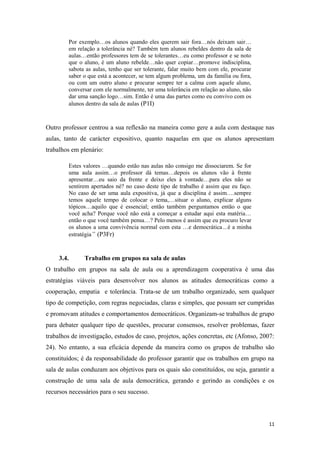 Por exemplo…os alunos quando eles querem sair fora…nós deixam sair…
em relação a tolerância né? Também tem alunos rebeldes dentro da sala de
aulas…então professores tem de se tolerantes…eu como professor e se noto
que o aluno, é um aluno rebelde…não quer copiar…promove indisciplina,
sabota as aulas, tenho que ser tolerante, falar muito bem com ele, procurar
saber o que está a acontecer, se tem algum problema, um da família ou fora,
ou com um outro aluno e procurar sempre ter a calma com aquele aluno,
conversar com ele normalmente, ter uma tolerância em relação ao aluno, não
dar uma sanção logo…sim. Então é uma das partes como eu convivo com os
alunos dentro da sala de aulas (P1I)
Outro professor centrou a sua reflexão na maneira como gere a aula com destaque nas
aulas, tanto de carácter expositivo, quanto naquelas em que os alunos apresentam
trabalhos em plenário:
Estes valores …quando estão nas aulas não consigo me dissociarem. Se for
uma aula assim…o professor dá temas…depois os alunos vão à frente
apresentar…eu saio da frente e deixo eles à vontade…para eles não se
sentirem apertados né? no caso deste tipo de trabalho é assim que eu faço.
No caso de ser uma aula expositiva, já que a disciplina é assim….sempre
temos aquele tempo de colocar o tema,…situar o aluno, explicar alguns
tópicos…aquilo que é essencial; então também perguntamos então o que
você acha? Porque você não está a começar a estudar aqui esta matéria…
então o que você também pensa…? Pelo menos é assim que eu procuro levar
os alunos a uma convivência normal com esta …e democrática…é a minha
estratégia” (P3Fr)
3.4. Trabalho em grupos na sala de aulas
O trabalho em grupos na sala de aula ou a aprendizagem cooperativa é uma das
estratégias viáveis para desenvolver nos alunos as atitudes democráticas como a
cooperação, empatia e tolerância. Trata-se de um trabalho organizado, sem qualquer
tipo de competição, com regras negociadas, claras e simples, que possam ser cumpridas
e promovam atitudes e comportamentos democráticos. Organizam-se trabalhos de grupo
para debater qualquer tipo de questões, procurar consensos, resolver problemas, fazer
trabalhos de investigação, estudos de caso, projetos, ações concretas, etc (Afonso, 2007:
24). No entanto, a sua eficácia depende da maneira como os grupos de trabalho são
constituídos; é da responsabilidade do professor garantir que os trabalhos em grupo na
sala de aulas conduzam aos objetivos para os quais são constituídos, ou seja, garantir a
construção de uma sala de aula democrática, gerando e gerindo as condições e os
recursos necessários para o seu sucesso.
11
 