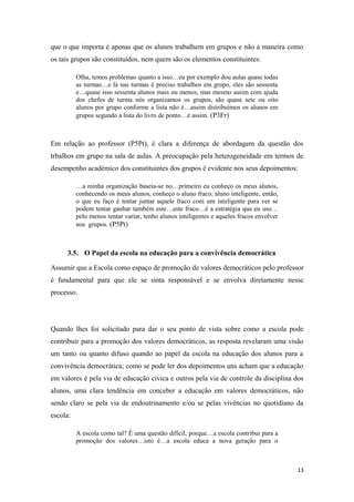 que o que importa é apenas que os alunos trabalhem em grupos e não a maneira como
os tais grupos são constituídos, nem quem são os elementos constituintes:
Olha, temos problemas quanto a isso…eu por exemplo dou aulas quase todas
as turmas…e lá nas turmas é preciso trabalhos em grupo, eles são sessenta
e…quase isso sessenta alunos mais ou menos, mas mesmo assim com ajuda
dos chefes de turma nós organizamos os grupos, são quase sete ou oito
alunos por grupo conforme a lista não é…assim distribuímos os alunos em
grupos segundo a lista do livro de ponto…é assim. (P3Fr)
Em relação ao professor (P5Pt), é clara a diferença de abordagem da questão dos
trbalhos em grupo na sala de aulas. A preocupação pela heterogeneidade em termos de
desempenho académico dos constituintes dos grupos é evidente nos seus depoimentos:
…a minha organização baseia-se no…primeiro eu conheço os meus alunos,
conhecendo os meus alunos, conheço o aluno fraco, aluno inteligente, então,
o que eu faço é tentar juntar aquele fraco com um inteligente para ver se
podem tentar ganhar também este…este fraco…é a estratégia que eu uso…
pelo menos tentar variar, tenho alunos inteligentes e aqueles fracos envolver
nos grupos. (P5Pt)
3.5. O Papel da escola na educação para a convivência democrática
Assumir que a Escola como espaço de promoção de valores democráticos pelo professor
é fundamental para que ele se sinta responsável e se envolva diretamente nesse
processo.
Quando lhes foi solicitado para dar o seu ponto de vista sobre como a escola pode
contribuir para a promoção dos valores democráticos, as resposta revelaram uma visão
um tanto ou quanto difuso quando ao papel da escola na educação dos alunos para a
convivência democrática; como se pode ler dos depoimentos uns acham que a educação
em valores é pela via de educação cívica e outros pela via de controle da disciplina dos
alunos, uma clara tendência em conceber a educação em valores democráticos, não
sendo claro se pela via de endoutrinamento e/ou se pelas vivências no quotidiano da
escola:
A escola como tal? É uma questão difícil, porque…a escola contribui para a
promoção dos valores…isto é…a escola educa a nova geração para o
13
 