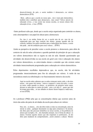 desenvolvimento do país…e assim também é democracia…ou valores
democráticos (P1I).
Bom…sabe-se que a escola no nosso país…isto é num país democrático,
também deve contribuir para democracia…mas como? Talvez através de
educação cívica…e isso existe nas nossas escolas, os nossos alunos têm
educação cívica…é isso. (P2H)
Outro professor acha que, desde que a escola esteja organizada para controlar os alunos,
está a desempenhar o seu papel de educar para a democracia:
Eu, isto é…na minha forma de ver a escola tem de ser…tem de ser
organizada para que haja controle dos alunos…porque quando não há
controle, também isso pode contribuir para a indisciplina dos alunos, e assim
não pode…não há condições para esses valores… (P3Fr)
Ainda na perspetiva de perceber como a escola promove a democracia, para além do
contexto de sala de aulas colocamos a questão partindo do princípio de que a educação
em valores democráticos não se esgota na sala de aula. Quando questionados que
atividades são desenvolvidas na sua escola em geral com vista à educação dos alunos
em valores democráticos, os entrevistados deram a entender que não existem outras
atividades intencionalmente programadas para a educação em valores democráticos.
Pelos depoimentos recolhidos depreende-se que, na escola, não há atividades
programadas intencionalmente para fins de educação em valores. A razão da sua
inexistência estaria na sobrelotação e no funcionamento intensivo da escola:
Aqui na escola todos sabemos que as aulas começam muito cedo, e são dois
turnos…sim quase três turnos…estava a esquecer o turno da noite, o curso
no turno, então quando os alunos…os primeiros ,do primeiro turno saem,
deixam as salas para os outros da tarde…esta a ver não é?…quase que não
há tempo para nada,…só nos sábados os alunos fazem limpeza e nada mais,
só isso (P2H).
Já o professor (P4Q) acha que as concentrações diárias que ocorrem antes do
inicio das aulas são parte de atividades da escola para educar em valores:
Sim, sim…os alunos,…eles são ditos todos os dias na concentração, antes de
iniciar as aulas…qualquer documento ou algo para comunicar é lá mesmo,
são ditos para não provocar distúrbios no nosso recinto, se há problema de
atrasos por exemplo, é lá…são chamados atenção, isso é forma de educar os
alunos. Existem aqueles alunos que não respeitam os professores…lá são
ditos para mudarem de comportamento…assim estamos a educar. Mesmo
14
 