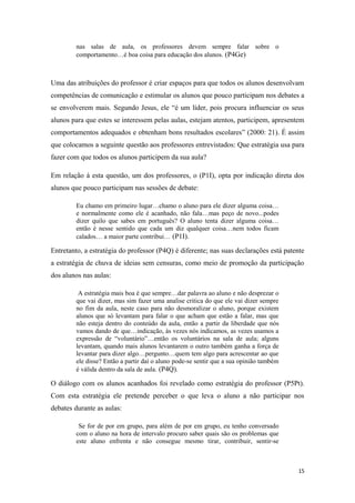 nas salas de aula, os professores devem sempre falar sobre o
comportamento…é boa coisa para educação dos alunos. (P4Ge)
Uma das atribuições do professor é criar espaços para que todos os alunos desenvolvam
competências de comunicação e estimular os alunos que pouco participam nos debates a
se envolverem mais. Segundo Jesus, ele “é um líder, pois procura influenciar os seus
alunos para que estes se interessem pelas aulas, estejam atentos, participem, apresentem
comportamentos adequados e obtenham bons resultados escolares” (2000: 21). É assim
que colocamos a seguinte questão aos professores entrevistados: Que estratégia usa para
fazer com que todos os alunos participem da sua aula?
Em relação à esta questão, um dos professores, o (P1I), opta por indicação direta dos
alunos que pouco participam nas sessões de debate:
Eu chamo em primeiro lugar…chamo o aluno para ele dizer alguma coisa…
e normalmente como ele é acanhado, não fala…mas peço de novo...podes
dizer quilo que sabes em português? O aluno tenta dizer alguma coisa…
então é nesse sentido que cada um diz qualquer coisa…nem todos ficam
calados… a maior parte contribui… (P1I).
Entretanto, a estratégia do professor (P4Q) é diferente; nas suas declarações está patente
a estratégia de chuva de ideias sem censuras, como meio de promoção da participação
dos alunos nas aulas:
A estratégia mais boa é que sempre…dar palavra ao aluno e não desprezar o
que vai dizer, mas sim fazer uma analise critica do que ele vai dizer sempre
no fim da aula, neste caso para não desmoralizar o aluno, porque existem
alunos que só levantam para falar o que acham que estão a falar, mas que
não esteja dentro do conteúdo da aula, então a partir da liberdade que nós
vamos dando de que…indicação, às vezes nós indicamos, as vezes usamos a
expressão de “voluntário”…então os voluntários na sala de aula; alguns
levantam, quando mais alunos levantarem o outro também ganha a força de
levantar para dizer algo…pergunto…quem tem algo para acrescentar ao que
ele disse? Então a partir daí o aluno pode-se sentir que a sua opinião também
é válida dentro da sala de aula. (P4Q).
O diálogo com os alunos acanhados foi revelado como estratégia do professor (P5Pt).
Com esta estratégia ele pretende perceber o que leva o aluno a não participar nos
debates durante as aulas:
Se for de por em grupo, para além de por em grupo, eu tenho conversado
com o aluno na hora de intervalo procuro saber quais são os problemas que
este aluno enfrenta e não consegue mesmo tirar, contribuir, sentir-se
15
 