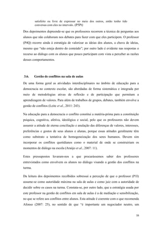 satisfeito ou livre de expressar no meio dos outros, então tenho tido
conversas com eles no intervalo. (P5Pt)
Dos depoimentos depreende-se que os professores recorrem a técnica de perguntas aos
alunos que não colaboram nos debates para fazer com que eles participem. O professor
(P4Q) recorre ainda à estratégia de valorizar as ideias dos alunos, a chuva de ideias,
mesmo que “não esteja dentro do conteúdo”; por outro lado é evidente nas respostas o
recurso ao diálogo com os alunos que pouco participam com vista a perceber as razões
desses comportamentos.
3.6. Gestão de conflitos na sala de aulas
De uma forma geral as atividades interdisciplinares no âmbito de educação para a
democracia no contexto escolar, são abordadas de forma sistemática e integrada por
meio de metodologias ativas de reflexão e de participação que permitam a
aprendizagem de valores. Para além de trabalhos de grupos, debates, também envolve a
gestão de conflitos (Leite et al., 2011: 243).
Na educação para a democracia o conflito constitui a matéria-prima para a constituição
psíquica, cognitiva, afetiva, ideológica e social, pelo que os professores não devem
assumir a atitude de eterna conciliação e anulação das diferenças de valores, interesses,
preferências e gostos de seus alunos e alunas, porque essas atitudes geralmente têm
como substrato a tentativa de homogeneização dos seres humanos. Devem sim
incorporar os conflitos quotidianos como o material de onde se construiriam os
momentos de diálogo na escola (Araújo et al., 2007: 11).
Estes pressupostos levaram-nos a que procurássemos saber dos professores
entrevistados como envolvem os alunos no diálogo visando a gestão dos conflitos na
turma.
Da leitura dos depoimentos recolhidos sobressai a perceção de que o professor (P1I)
assume-se como autoridade máxima na sala de aulas e como juiz com a autoridade de
decidir sobre os casos na turma. Constata-se, por outro lado, que a estratégia usada por
este professor na gestão de conflitos em sala de aulas é a de mediação e sensibilização,
no que se refere aos conflitos entre alunos. Esta atitude é coerente com o que recomenda
Afonso (2007: 25), no sentido de que “é importante um negociador neutro, um
16
 