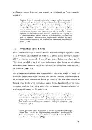 regulamento interno da escola, para os casos de reincidência de “comportamentos
negativos”:
Eu como diretor de turma, primeira coisa começo a analisar a natureza de
conflito, se são por exemplo dois alunos que estão a discutir, primeiro eu
reúno os alunos e pergunto o que é que está a acontecer e cada um vai
falando aquilo que…quem não tiver razão procuro unir-lhes, como procuro
unir-lhes? Eu mostro a eles…vocês todos saíram e deixaram os pais lá em
casa e vieram neste ambiente, então não viemos aqui para um
comportamento negativo como este que vocês estão a mostrar; se amanhã
repetirem nós vamos aplicar outras medidas. É a primeira vez, a segunda vez
se faz também chamo atenção, a terceira, a quarta vez se o aluno não quer
ouvir, se continua a mostrar aquele comportamento negativo que não é
admitido naquela instituição, nós usamos as leis como rege o regulamento da
escola. (P5Mt)
3.7. Provimento do diretor de turma
Dada a importância de que se reveste o papel de diretor de turma para a gestão da turma,
o seu provimento deve obedecer um perfil que se adequa às suas atribuições. Pacheco
(2000) aponta como recomendável um perfil para diretor de turma ao afirmar que ele
“deveria ser escolhido a partir de certos atributos que são exigidos nos normativos
(profissionalizado, competência científica e pedagógica, capacidade de relacionamento e
de liderança)” (2000: 113).
Aos professores entrevistados que desempenham a função de diretor de turma, foi
colocada a questão: como é que chegaram a ser diretores de turma? Nas suas respostas,
os professores foram unânimes em afirmar que o motivo forte para serem diretores de
turma é o fato de não terem completados a carga horária de cada professor no ensino
secundário geral, que é de vinte e quatro horas por semana, e não necessariamente por
reunirem os atributos de um diretor de turma:
Cheguei a ser diretora de turma, porque não completava com a carga horária…
então a direção da escola disse que para completar a sua carga horária,
normalmente um professor tem vinte e quatro tempos…e eu não fazia vinte e
quatro tempos, tinham que aumentar mais dois tempos de diretora de turma…
e dai prontos me colocaram como diretora de turma para completar a carga
horária minha. (P1I)
É assim, por norma todo o docente tem de ter vinte e quatro horas letivas por
semana, então…se você não completa vinte e quatro horas a direçao da escola
decide para completar…neste caso atribui-se as horas de reunião de turma…
como diretor não é? Foi assim (P4Q)
18
 