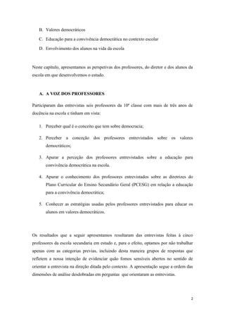 B. Valores democráticos
C. Educação para a convivência democrática no contexto escolar
D. Envolvimento dos alunos na vida da escola
Neste capítulo, apresentamos as perspetivas dos professores, do diretor e dos alunos da
escola em que desenvolvemos o estudo.
A. A VOZ DOS PROFESSORES
Participaram das entrevistas seis professores da 10ª classe com mais de três anos de
docência na escola e tinham em vista:
1. Perceber qual é o conceito que tem sobre democracia;
2. Perceber a conceção dos professores entrevistados sobre os valores
democráticos;
3. Apurar a perceção dos professores entrevistados sobre a educação para
convivência democrática na escola.
4. Apurar o conhecimento dos professores entrevistados sobre as diretrizes do
Plano Curricular do Ensino Secundário Geral (PCESG) em relação a educação
para a convivência democrática;
5. Conhecer as estratégias usadas pelos professores entrevistados para educar os
alunos em valores democráticos.
Os resultados que a seguir apresentamos resultaram das entrevistas feitas à cinco
professores da escola secundaria em estudo e, para o efeito, optamos por não trabalhar
apenas com as categorias previas, incluindo desta maneira grupos de respostas que
refletem a nossa intenção de evidenciar quão fomos sensíveis abertos no sentido de
orientar a entrevista na direção ditada pelo contexto. A apresentação segue a ordem das
dimensões de análise desdobradas em perguntas que orientaram as entrevistas.
2
 