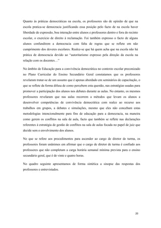 Quanto às práticas democráticas na escola, os professores são de opinião de que na
escola pratica-se democracia justificando essa posição pelo facto de na escola haver
liberdade de expressão, boa interação entre alunos e professores dentro e fora do recinto
escolar, o exercício de direito à reclamação. Foi também expresso o facto de alguns
alunos confundirem a democracia com falta de regras que se reflete em não
cumprimento dos deveres escolares. Realce-se que há quem acha que na escola não há
prática de democracia devido ao “autoritarismo expresso pela direção da escola na
relação com os docentes…”
No âmbito de Educação para a convivência democrática no contexto escolar preconizado
no Plano Curricular do Ensino Secundário Geral constatamos que os professores
revelaram tratar-se de um assunto que é apenas abordado em seminários de capacitação, o
que se reflete da forma difusa de como percebem esta questão, nas estratégias usadas para
promover a participação dos alunos nos debates durante as aulas. No entanto, os mesmos
professores revelaram que nas aulas recorrem a métodos que levam os alunos a
desenvolver competências de convivência democrática com realce ao recurso aos
trabalhos em grupos, a debates e simulações, mesmo que eles não concebam estas
metodologias intencionalmente para fins de educação para a democracia, na maneira
como gerem os conflitos na sala de aula, facto que também se reflete nas declarações
referentes à estratégia de gestão de conflitos na sala de aulas focada no papel de juiz que
decide sem o envolvimento dos alunos.
No que se refere aos procedimentos para ascender ao cargo de diretor de turma, os
professores foram unânimes em afirmar que o cargo de diretor de turma é confiado aos
professores que não completam a carga horária semanal mínima prevista para o ensino
secundário geral, que é de vinte e quatro horas.
No quadro seguinte apresentamos de forma sintética a sinopse das respostas dos
professores e entrevistados.
20
 