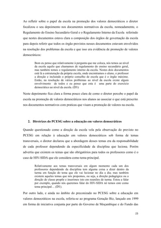 Ao refletir sobre o papel da escola na promoção dos valores democráticos o diretor
focalizou o seu depoimento nos documentos normativos da escola, nomeadamente, o
Regulamento do Ensino Secundário Geral e o Regulamento Interno da Escola referindo
que nestes documentos estava clara a composição dos órgãos de governação da escola
para depois referir que todos os órgão previstos nesses documentos estavam envolvidos
na resolução dos problemas da escola e que isso era evidência de promoção de valores
democráticos:
Bom eu penso que relativamente à pergunta que me coloca, nós temos ao nível
da escola aquilo que chamamos de regulamento do ensino secundário geral,
mas também temos o regulamento interno da escola. Nestes dois documentos
está lá a estruturação da própria escola, onde encontramos o aluno, o professor
a direção e incluindo o próprio conselho de escola que é o órgão máximo.
Então, na resolução de vários problemas ao nível da escola existe algum
envolvimento de todos e eu penso que esta é uma parte do exercício
democrático ao nível da escola. (D1)
Neste depoimento fica clara a forma pouco clara de como o diretor percebe o papel da
escola na promoção de valores democráticos nos alunos ao associar o que está prescrito
nos documentos normativos com praticas que visam a promoção de valores na escola.
2. Diretrizes do PCESG sobre a educação em valores democráticos
Quando questionado como a direção da escola vela pela observação do previsto no
PCESG em relação à educação em valores democráticos sob forma de temas
transversais, o diretor declarou que a abordagem desses temas era da responsabilidade
de cada professor dependendo da especificidade da disciplina que leciona. Porém
advertiu que existem os temas que são obrigatórios para todos os professores como é o
caso de HIV-SIDA que ele considera como tema principal.
Relativamente aos temas transversais em algum momento cada um dos
professores dependendo da disciplina tem alguma coisa a dizer dentro da
turma em função do tema que ele vai lecionar no dia a dia; mas também
existem aqueles temas que nós propomos, ou seja, a direção pedagógica ou a
direção de classe propõe e inserimos isto em reuniões de turma. Estou a falar
por exemplo, quando nós queremos falar do HIV-SIDA nó temos este como
tema principal… (D1).
Por outro lado, e ainda no âmbito do preconizado no PCESG sobre a educação em
valores democráticos na escola, referiu-se ao programa Geração Biz, lançado em 1999
em forma de iniciativa conjunta por parte do Governo de Moçambique e do Fundo das
23
 