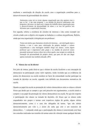 mediante a autorização da direção da escola caso a organização contribua para o
desenvolvimento da personalidade dos alunos:
Autonomia como tal..se existe alguma organização que eles querem criar o
que se faz é dar uma proposta e na medida do possível analisamos esta
proposta e devemos ver qual será o impato do trabalho dessa organização para
o desenvolvimento da personalidade do aluno e se isso for positivo nós
deixamos que a organização funcione.
Em seguida, referiu a existência de círculos de interesse e deu como exemplo um
círculo criado com o objetivo de resgatar as tradições e a cultura moçambicana. Referiu
ainda que esta organização é dirigida por um professor:
Temos um núcleo que chamamos círculos de interesse,…um está ligado mais a
história, e este é mais para valorização da própria tradição e cultura
moçambicana e esta mensagem também chega aos alunos…existe algum
professor que é responsável pelo grupo e na medida do possível vamos
passando turma por turma a dizer isto a dizer aquilo, mas sempre no sentido da
formação da personalidade do próprio aluno, que para ele não sair daqui
apenas instruído mas também educado. (D1)
5. Síntese da voz do diretor
Em jeito de síntese, pode dizer-se que o diretor da escola focalizou a sua concepção de
democracia na participação como valor supremo, tendo revelado que as evidências da
pratica de democracia na escola residem no facto da comunidade escolar participar na
tomada de decisões na escola, segundo vem definido nos documentos normativos da
escola.
Quanto ao papel da escola na promoção de valores democráticos entre os alunos o diretor
frisou que desde que se cumpra o que está prescrito nos regulamentos, a escola estaria a
cumprir o seu papel de promoção de valores democráticos na escola. No que diz respeito
à participação dos alunos na tomada de decisões, ele frisou que os alunos estão
enquadrados nos grupos e turmas com respetivos órgãos de gestão, alguns eleitos
democraticamente, como é o caso dos delegados de turma, “que são eleitos
democraticamente por voto (…) assim ele acha que este é um exercício de
democrático…”, realçando ainda que a participação dos alunos é concretizada com base
em consultas realizadas nas reuniões de turmas antes de a direção tomar qualquer decisão.
25
 