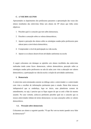 C. A VOZ DOS ALUNOS
Apresentados os depoimentos dos professores passamos a apresentação das vozes dos
alunos resultantes das entrevistas feitas seis alunos da 10ª classe que tinha como
objetivos:
1. Perceber qual é o conceito que tem sobre democracia;
2. Perceber a conceção sobre os valores democráticos;
3. Apurar a perceção dos alunos sobre as estratégias usadas pelos professores para
educar para a convivência democrática;
4. Compreender o nível de participação na vida escola;
5. Apurar se os alunos desenvolvem atividades autónomas na escola
A seguir colocamos em destaque as opiniões seis alunos recolhidos das entrevistas
realizadas tendo como focos: democracia, valores democráticos, perceção sobre as
estratégias usadas pelos professores na sala de aulas com vista a educação em valores
democráticos, a participação na vida da escola e criação de actividades autónomas.
1. Democracia
A entrevista semi-estruturada consiste no diálogo entre o entrevistador e o entrevistado
com vista a recolher de informações pertinentes para o estudo. Desta feita torna-se
indispensável que se estabeleça, logo no início, uma plataforma comum de
entendimento, ou seja, é preciso que se fique seguro de que se está a falar do mesmo
assunto. No caso vertente, achou-se pertinente perceber qual era o conceito que os
nossos entrevistados tinham do termo democracia e as suas conceções sobre os valores
democráticos.
1.1. Perceção sobre democracia
Colocamos aos alunos a seguinte questão: “O que lhe vem na mente quando ouve falar
de democracia?”
27
 