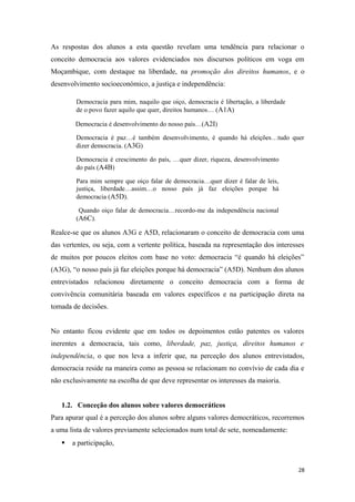 As respostas dos alunos a esta questão revelam uma tendência para relacionar o
conceito democracia aos valores evidenciados nos discursos políticos em voga em
Moçambique, com destaque na liberdade, na promoção dos direitos humanos, e o
desenvolvimento socioeconómico, a justiça e independência:
Democracia para mim, naquilo que oiço, democracia é libertação, a liberdade
de o povo fazer aquilo que quer, direitos humanos… (A1A)
Democracia é desenvolvimento do nosso país…(A2I)
Democracia é paz…é também desenvolvimento, é quando há eleições…tudo quer
dizer democracia. (A3G)
Democracia é crescimento do país, …quer dizer, riqueza, desenvolvimento
do país (A4B)
Para mim sempre que oiço falar de democracia…quer dizer é falar de leis,
justiça, liberdade…assim…o nosso país já faz eleições porque há
democracia (A5D).
Quando oiço falar de democracia…recordo-me da independência nacional
(A6C).
Realce-se que os alunos A3G e A5D, relacionaram o conceito de democracia com uma
das vertentes, ou seja, com a vertente política, baseada na representação dos interesses
de muitos por poucos eleitos com base no voto: democracia “é quando há eleições”
(A3G), “o nosso país já faz eleições porque há democracia” (A5D). Nenhum dos alunos
entrevistados relacionou diretamente o conceito democracia com a forma de
convivência comunitária baseada em valores específicos e na participação direta na
tomada de decisões.
No entanto ficou evidente que em todos os depoimentos estão patentes os valores
inerentes a democracia, tais como, liberdade, paz, justiça, direitos humanos e
independência, o que nos leva a inferir que, na perceção dos alunos entrevistados,
democracia reside na maneira como as pessoa se relacionam no convívio de cada dia e
não exclusivamente na escolha de que deve representar os interesses da maioria.
1.2. Conceção dos alunos sobre valores democráticos
Para apurar qual é a perceção dos alunos sobre alguns valores democráticos, recorremos
a uma lista de valores previamente selecionados num total de sete, nomeadamente:
 a participação,
28
 