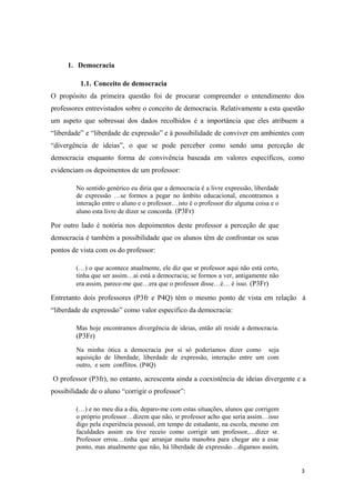 1. Democracia
1.1. Conceito de democracia
O propósito da primeira questão foi de procurar compreender o entendimento dos
professores entrevistados sobre o conceito de democracia. Relativamente a esta questão
um aspeto que sobressai dos dados recolhidos é a importância que eles atribuem a
“liberdade” e “liberdade de expressão” e à possibilidade de conviver em ambientes com
“divergência de ideias”, o que se pode perceber como sendo uma perceção de
democracia enquanto forma de convivência baseada em valores específicos, como
evidenciam os depoimentos de um professor:
No sentido genérico eu diria que a democracia é a livre expressão, liberdade
de expressão …se formos a pegar no âmbito educacional, encontramos a
interação entre o aluno e o professor…isto é o professor diz alguma coisa e o
aluno esta livre de dizer se concorda. (P3Fr)
Por outro lado é notória nos depoimentos deste professor a perceção de que
democracia é também a possibilidade que os alunos têm de confrontar os seus
pontos de vista com os do professor:
(…) o que acontece atualmente, ele diz que sr professor aqui não está certo,
tinha que ser assim…ai está a democracia; se formos a ver, antigamente não
era assim, parece-me que…era que o professor disse…é… é isso. (P3Fr)
Entretanto dois professores (P3fr e P4Q) têm o mesmo ponto de vista em relação à
“liberdade de expressão” como valor especifico da democracia:
Mas hoje encontramos divergência de ideias, então ali reside a democracia.
(P3Fr)
Na minha ótica a democracia por si só poderíamos dizer como seja
aquisição de liberdade, liberdade de expressão, interação entre um com
outro, e sem conflitos. (P4Q)
O professor (P3fr), no entanto, acrescenta ainda a coexistência de ideias divergente e a
possibilidade de o aluno “corrigir o professor”:
(…) e no meu dia a dia, deparo-me com estas situações, alunos que corrigem
o próprio professor…dizem que não, sr professor acho que seria assim…isso
digo pela experiência pessoal, em tempo de estudante, na escola, mesmo em
faculdades assim eu tive receio como corrigir um professor,…dizer sr.
Professor errou…tinha que arranjar muita manobra para chegar ate a esse
ponto, mas atualmente que não, há liberdade de expressão…digamos assim,
3
 