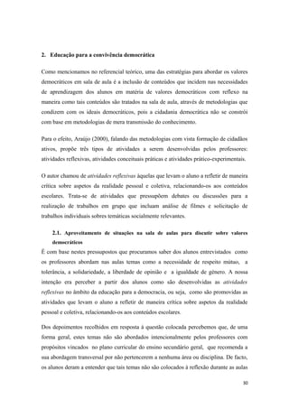 2. Educação para a convivência democrática
Como mencionamos no referencial teórico, uma das estratégias para abordar os valores
democráticos em sala de aula é a inclusão de conteúdos que incidem nas necessidades
de aprendizagem dos alunos em matéria de valores democráticos com reflexo na
maneira como tais conteúdos são tratados na sala de aula, através de metodologias que
condizem com os ideais democráticos, pois a cidadania democrática não se constrói
com base em metodologias de mera transmissão do conhecimento.
Para o efeito, Araújo (2000), falando das metodologias com vista formação de cidadãos
ativos, propõe três tipos de atividades a serem desenvolvidas pelos professores:
atividades reflexivas, atividades conceituais práticas e atividades prático-experimentais.
O autor chamou de atividades reflexivas àquelas que levam o aluno a refletir de maneira
crítica sobre aspetos da realidade pessoal e coletiva, relacionando-os aos conteúdos
escolares. Trata-se de atividades que pressupõem debates ou discussões para a
realização de trabalhos em grupo que incluam análise de filmes e solicitação de
trabalhos individuais sobres temáticas socialmente relevantes.
2.1. Aproveitamento de situações na sala de aulas para discutir sobre valores
democráticos
É com base nestes pressupostos que procuramos saber dos alunos entrevistados como
os professores abordam nas aulas temas como a necessidade de respeito mútuo, a
tolerância, a solidariedade, a liberdade de opinião e a igualdade de género. A nossa
intenção era perceber a partir dos alunos como são desenvolvidas as atividades
reflexivas no âmbito da educação para a democracia, ou seja, como são promovidas as
atividades que levam o aluno a refletir de maneira crítica sobre aspetos da realidade
pessoal e coletiva, relacionando-os aos conteúdos escolares.
Dos depoimentos recolhidos em resposta à questão colocada percebemos que, de uma
forma geral, estes temas não são abordados intencionalmente pelos professores com
propósitos vincados no plano curricular do ensino secundário geral, que recomenda a
sua abordagem transversal por não pertencerem a nenhuma área ou disciplina. De facto,
os alunos deram a entender que tais temas não são colocados à reflexão durante as aulas
30
 