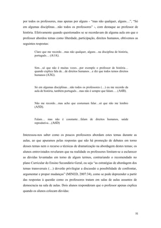 por todos os professores, mas apenas por alguns - “mas não qualquer, alguns…”, “Só
em algumas disciplinas…não todos os professores” -, com destaque ao professor de
história. Efetivamente quando questionados se se recordavam de alguma aula em que o
professor abordou temas como liberdade, participação, direitos humanos, obtivemos as
seguintes respostas:
Claro que me recordo…mas não qualquer, alguns…na disciplina de história,
português… (A1A).
Sim…só que não é muitas vezes…por exemplo o professor de história…
quando explica fala de…de direitos humanos…e diz que todos temos direitos
humanos (A3G).
Só em algumas disciplinas…não todos os professores (…) eu me recordo da
aula de história, também português…mas não é sempre que falam…. (A4B).
Não me recordo…mas acho que costumam falar…só que não me lembro
(A5D).
Falam… mas não é constante…falam de direitos humanos, saúde
reprodutiva…(A6D)
Interessou-nos saber como os poucos professores abordam estes temas durante as
aulas, ao que apuramos pelas respostas que não há promoção de debates em torno
desses temas nem o recurso a técnicas de dramatização na abordagem destes temas; os
alunos entrevistados revelaram que na realidade os professores limitam-se a esclarecer
as dúvidas levantadas em torno de algum termos, contrariando o recomendado no
plano Curricular do Ensino Secundário Geral, ou seja “as estratégias de abordagem dos
temas transversais (…) deverão privilegiar a discussão a possibilidade de confrontar,
argumentar e propor mudanças” (MINED, 2007:34), como se pode depreender a partir
das respostas à questão como os professores tratam em salas de aulas assuntos de
democracia na sala de aulas. Dois alunos responderam que o professor apenas explica
quando os alunos colocam dúvidas:
31
 