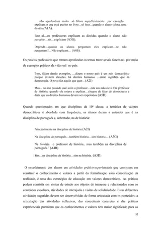 …não aprofundam muito…só falam superficialmente…por exemplo…
explicam o que está escrito no livro…só isso…quando o aluno coloca uma
dúvida (A1A).
Isso aí…os professores explicam as dúvidas quando o aluno não
percebe…só…explicam (A3G).
Depende…quando os alunos perguntam eles explicam…se não
perguntam?... Não explicam… (A4B).
Os poucos professores que tentam aprofundar os temas transversais fazem-no por meio
de exemplos práticos da vida real no país:
Bem, falam dando exemplos, …dizem o nosso país é um país democrático
porque existem eleições, há direitos humanos …então significa que há
democracia. O povo faz aquilo que quer…(A2I)
Mas... no ano passado ouvi com o professor…este ano não ouvi. Era professor
de história, quando ele estava a explicar…chegou de falar de democracia e
dizia que os direitos humanos devem ser respeitados (A5D)
Quando questionados em que disciplinas da 10ª classe, a temática de valores
democráticos é abordada com frequência, os alunos deram a entender que é na
disciplina de português e, sobretudo, na de história:
Principalmente na disciplina de história (A2I)
Na disciplina de português…também história…sim historia… (A3G)
Na história…o professor de história.. mas também na disciplina de
português” (A4B)
Sim…na disciplina de história…sim na história. (A5D)
O envolvimento dos alunos em atividades prático-experienciais que consistem em
construir o conhecimento e valores a partir da formalização e/ou conceituação da
realidade, é uma das estratégias de educação em valores democráticos. As práticas
podem consistir em visitas de estudo aos objetos de interesse e relacionados com os
conteúdos escolares, atividades de interajuda e visitas de solidariedade. Estas diferentes
atividades sugeridas devem ser desenvolvidas de forma articulada com os conteúdos; a
articulação das atividades reflexivas, das conceituais concretas e das práticas
experienciais permitem que os conhecimentos e valores têm maior significado para os
32
 