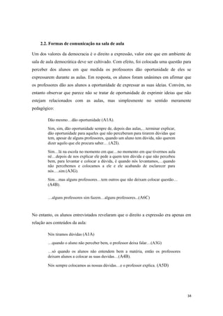 2.2. Formas de comunicação na sala de aula
Um dos valores da democracia é o direito a expressão, valor este que em ambiente de
sala de aula democrática deve ser cultivado. Com efeito, foi colocada uma questão para
perceber dos alunos em que medida os professores dão oportunidade de eles se
expressarem durante as aulas. Em resposta, os alunos foram unânimes em afirmar que
os professores dão aos alunos a oportunidade de expressar as suas ideias. Convém, no
entanto observar que parece não se tratar de oportunidade de exprimir ideias que não
estejam relacionados com as aulas, mas simplesmente no sentido meramente
pedagógico:
Dão mesmo…dão oportunidade (A1A).
Sim, sim, dão oportunidade sempre de, depois das aulas,…terminar explicar,
dão oportunidade para aqueles que não perceberam para tirarem dúvidas que
tem, apesar de alguns professores, quando um aluno tem dúvida, não querem
dizer aquilo que ele procura saber… (A2I).
Sim…lá na escola no momento em que…no momento em que tivermos aula
né…depois de nos explicar ele pede a quem tem dúvida e que não percebeu
bem, para levantar e colocar a dúvida, é quando nós levantamos,…quando
não percebemos e colocamos a ele e ele acabando de esclarecer para
nós….sim (A3G).
Sim…mas alguns professores…tem outros que não deixam colocar questão…
(A4B).
…alguns professores sim fazem…alguns professores...(A6C)
No entanto, os alunos entrevistados revelaram que o direito a expressão era apenas em
relação aos conteúdos da aula:
Nós tiramos dúvidas (A1A)
…quando o aluno não perceber bem, o professor deixa falar…(A3G)
…só quando os alunos não entendem bem a matéria, então os professores
deixam alunos a colocar as suas duvidas…(A4B).
Nós sempre colocamos as nossas dúvidas…e o professor explica. (A5D)
34
 