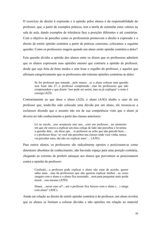 O exercício do direito à expressão e à opinião pelos alunos é da responsabilidade do
professor, que, a partir de exemplos práticos, tem a tarefa de estimular estes valores na
sala de aula, dando exemplos de tolerância face a posições diferentes e até contrárias.
Com o objetivo de perceber como os professorem promovem o direito à expressão e o
direito de emitir opinião contrária a partir de práticas concretas, colocamos a seguinte
questão: Como os professores reagem quando um aluno emite opinião contrária a deles?
Esta questão dividiu a opinião dos alunos entre os dizem que os professores admitem
que os alunos expressem suas opiniões mesmo que contrarie a opinião de professor,
desde que seja feita de bons modos e sem lesar o orgulho do professor, e aqueles que
afirmam categoricamente que os professores não toleram opiniões contrárias às deles:
Se for professor que entende…pelo menos…se o aluno colocar uma questão
sem lesar não é?...o professor compreende…mas há professores que não
compreendem e que dizem ‘isso pode ser assim, mas eu já expliquei’ o resto é
consigo (A2I).
Contrariamente ao que disse o aluno (A2I), o aluno (A3G) aludiu o caso de um
professor que, tendo-lhe sido colocado uma dúvida por um aluno, ele recusou-se a
esclarecer dizendo que o assunto não era de sua competência visto que o aluno já
deveria ter tido conhecimento a partir das classes anteriores:
Lá na escola…isso aconteceu este ano…com um professor…no momento
em que ele estava a explicar um meu colega de lado não percebeu e levantou
a questão dele…ele disse epa… sr professor eu acho que não percebi bem…
e o professor disse ‘se você não percebeu nas classes onde você vinha, nunca
vai perceber mais, daí não sei explicar mais’… (A3G).
Para outros alunos, os professores são radicalmente opostos e posicionam-se como
detentores absolutos de conhecimento, não havendo espaço para uma posição contrária,
chegando ao extremo de proferir ameaças aos alunos que porventura se posicionarem
contra a opinião do professor:
Confusão…o professor pode explicar o aluno não estar de acordo, querer
saber mais…mas há professores que não querem explicar melhor…as vezes
zangam com o aluno e o aluno fica assustado…nem para perguntar mais perde
moral…isso mesmo (A5D).
Haaaa….nesse caso aí?....até o professor fica furioso com o aluno (…) zanga
com aluno” (A6C).
Ainda em relação ao direito de emitir opinião contrária à do professor, um aluno revelou
que os alunos se limitam a colocar dúvidas e não opiniões em relação ao material
35
 