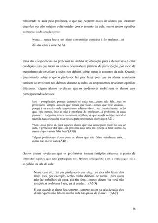 ministrado na aula pelo professor, e que não ocorrem casos de alunos que levantam
questões que não estejam relacionadas com o assunto da aula, muito menos opiniões
contrarias às dos professores:
Nunca… nunca houve um aluno com opinião contrária à do professor…só
dúvidas sobre a aula (A1A).
Uma das competências do professor no âmbito de educação para a democracia é criar
condições para que todos os alunos desenvolvam práticas de participação, por meio de
mecanismos de envolver a todos nos debates sobre temas e assuntos da aula. Quando
questionados sobre o que o professor faz para fazer com que os alunos acanhados
também se envolvam nos debates durante as aulas, os respondentes revelaram opiniões
diferentes. Alguns alunos revelaram que os professores mobilizam os alunos para
participarem dos debates:
Isso é complicado, porque depende de cada um…quem não fala…mas os
professores sempre avisam que temos que falar…temos que tirar dúvidas…
porque é na escola onde aprendemos a desenvolver…na…mentalmente…acho
que, pelo menos, isso aí não é problema do professor…é problema de cada
pessoa (…) algumas vezes costumam escolher, vê que aquele sempre está ali e
não fala nada e escolhe essa pessoa para pelo menos dizer algo (A2I).
“Sim…essa parte aí, para aqueles alunos que não conseguem falar na sala de
aula, o professor diz que…na próxima aula será teu colega a falar acerca do
material que vamos falar hoje”(A3G)
“alguns professores dizem para os alunos que não falam estudarem mais,…
outros não dizem nada (A4B).
Outros alunos revelaram que os professores tomam posições extremas a ponto de
intimidar aqueles que não participam nos debates ameaçando com a reprovação ou a
expulsão da sala de aula:
Nesse caso aí,…há uns professores que não,…se eles não falam eles
tiram fora, por exemplo, tenho minha diretora de turma…para quem
não faz trabalhos de casa, ela tira fora…outros dizem ‘se você não
estudou, o problema é seu, eu já estudei… (A5D)
É que quando o aluno fica sempre…sempre assim na sala de aula, eles
dizem ‘quem não fala na minha aula não passa de classe… (A6C)
36
 
