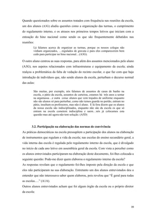 Quando questionados sobre os assuntos tratados com frequência nas reuniões da escola,
um dos alunos (A3G) aludiu questões como a organização das turmas, o cumprimento
do regulamento interno, e os atrasos nos primeiros tempos letivos que iniciam com a
entoação do hino nacional como sendo os que são frequentemente debatidos nas
reuniões:
Lá falamos acerca de organizar as turmas, porque os nossos colegas não
vinham organizados, …regulados de gravata e para eles comparecerem bem
cedo para participar no hino nacional…(A3G).
O outro aluno centrou as suas respostas, para além dos assuntos mencionados pelo aluno
(A3G), nos aspetos relacionados com infraestruturas e equipamento da escola; ainda
realçou a problemática da falta de vedação do recinto escolar, o que faz com que haja
introdução de indivíduos que, não sendo alunos da escola, perturbam o decurso normal
das aulas:
São muitas, por exemplo, nós falamos de assuntos de casas de banho na
escola, o pátio da escola, assuntos de carteiras, estamos há três anos a sentar
na argamassa…e outra coisa: alunos que vem trajados de uniforme enquanto
não são alunos só para perturbar, como não temos guarda no portão, entram no
pátio, insultam os professores, mas não é aluno. E lá fora dizem que os alunos
da nossa escola são indisciplinados, enquanto não são da escola os que só
entram na escola cometem indisciplina e saem…nós já colocamos esta
questão mas até agora não tem solução. (A5D)
3.2. Participação na elaboração das normas de convivência
As práticas democráticas na escola pressupõem a participação dos alunos na elaboração
de instrumentos que regulam a vida da escola; nas escolas do ensino secundário geral, a
vida interna das escola é regulada pelo regulamento interno da escola, que é divulgado
no início de cada ano letivo em assembleia geral da escola. Com vista a perceber como
os alunos entrevistados participaram na elaboração deste documento, foi-lhes colocada a
seguinte questão: Pode-me dizer quem elaborou o regulamento interno da escola?
As respostas revelam que o regulamento foi-lhes imposto pela direção da escola e que
eles não participaram na sua elaboração. Entretanto um dos alunos entrevistados deu a
entender que não interessava saber quem elaborou, pois revelou que “É geral para todas
as escolas….” (A1A).
Outros alunos entrevistados acham que foi algum órgão da escola ou o próprio diretor
da escola:
39
 