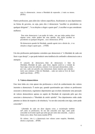 essa é a democracia…trouxe a liberdade de expressão…é mais ou menos.
(P3Fr)
Outros professores, para além dos valores específicos, focalizaram os seus depoimentos
na forma de governo, ou seja, para eles é democracia “escolher os presidentes ou
qualquer dirigente” , “ir as eleições e eleger a quem quer”, é escolher os que consideram
melhores:
Para mim democracia é um poder de todos…em que todos podem dizer
alguma coisa…todos podem dar uma opinião, isso inclui escolher os
presidentes ou qualquer dirigente…isso é democracia. (P1I)
Há democracia quando há liberdade, quando agente tem o direito de…ir as
eleições e eleger a quem quer… ( P2H)
Um dos professores participantes considera que democracia é “a liberdade de cada um
fazer o que deseja”, o que pode traduzir uma tendência de confundir a democracia com a
anarquia:
O conceito de democracia…falar de democracia é falar da
liberdade...liberdade de ação…quer dizer, alguém sentir-se a vontade de
fazer algo; como nós sabemos, estamos viver num país democrático, então…
por isso, cada um percebe essa democracia duma maneira que entende…
neste caso estamos a falar de liberdade… cada um sente-se livre de fazer
aquilo que deseja… (P5Pt)
2. Valores democráticos
Este item tinha em vista apurar dos professores o nível do conhecimento dos valores
inerentes a democracia. É assim que, quando questionados que valores os professores
associam a democracia, registamos depoimentos que revelam claramente uma perceção
de valores democráticos apenas no aspeto de liberdade de expressão pelo que eles
associam a democracia a “liberdade de emitir opinião”. Nos depoimentos estão ainda
patentes as ideias de respeito e de tolerância, “se um não concorda com algo, outro pode
concordar”:
Liberdade de cada um dizer alguma coisa…a socialização também
né?...entre os professores. Se um não concorda com algo, outro pode
concordar ou levantar aquilo que acha que por outro não concorda…ir para a
frente com a ideia. Nem numa reunião (P1I)
Os valores…isto é, a democracia tem valores como respeito, liberdade,
direito a expressão… (P2H)
4
 
