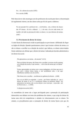 Foi…foi o diretor da escola (A3G)
Foi a escola (A4B)
Pelo facto de ter sido encarregue um dos professores da escola para fazer a disseminação
do regulamento interno, um dos alunos acha que foi ele quem o elaborou:
No ano passado foi o professor de (…) de história…sim, o diretor de classes
das 10ª classes…foi ele a elaborar… (…) ele saía e lia em cada turma, de
manhã e de tarde na presença de todos os alunos e os seus diretores de turmas
(A6C)
3.3. Provimento do diretor de turma
A outra faceta da democracia reside na participação no provimento deliberado de eleger
os órgãos de direção. Quando questionamos como é que tiveram o diretor de turma e se
são os alunos a escolher ou a direção da escola é que indicou, os alunos entrevistados
foram unânimes em afirmar que o diretor de turma é indicada por decisão administrativa
do diretor da escola:
Ela apresentou-se na turma…ela mesma” (A1A)
Para ser diretor da turma, não fomos nós a escolher, na nossa escola costuma
ser a direção da escola, é que nomeia… e dá a lista da turma que vai liderar”
(A2I).
Fomos apresentados na turma com o nosso pedagógico, ele disse que esse é
que será o diretor dessa turma…e nós acreditamos nele, e até aqui
trabalhamos também com ele (A3G).
Não fomos nós a escolher…escolheram no gabinete do diretor…(A4B)
Isso vai ser difícil eu responder…é assim…nós fomos indicados só…que o
diretor da turma A ou F é a professora fulana ou professor fulano…ele
apresenta-se na turma e diz: eu sou diretor e sou vosso pai…vossa mãe…até
ao fim do ano, (…) (A5D).
A direção da escola (A6C).
As assembleias de turma são o lugar privilegiado para a promoção de participação
democrática nos debates em torno dos problemas dos alunos, o que exige do diretor de
turma uma série de competências e atitudes no relacionamento com os alunos. No
entanto, os procedimentos para a nomeação do diretor de turma fazem com que ele
40
 