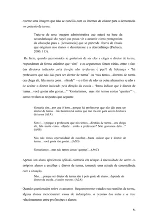 ostente uma imagem que não se concilia com os intentos de educar para a democracia
no contexto de turma:
Trata-se de uma imagem administrativa que estará na base da
secundarização do papel que possa vir a assumir como protagonista
da educação para a [democracia] que se pretende liberta de rituais
que originam nos alunos o desinteresse e a desconfiança (Pacheco,
2000: 113).
De facto, quando questionados se gostariam de ser eles a eleger o diretor de turma,
responderam de forma unânime que “sim” e os argumentos foram várias, entre o fato
dos diretores indicados pela direção não revelarem o perfil de liderança - ”há
professores que não dão para ser diretor de turma” ou “nós temos…diretora de turma
ora chega ali, fala muita coisa…ofende” - e o fato de não ter outra alternativa se não a
de aceitar o diretor indicado pela direção da escola - “basta indicar que é diretor de
turma…você gostar não gostar…” “Gostaríamos, mas não temos costas ‘quentes’” -,
como revelam as respostas que seguem:
Gostaria sim…por que é bom…porque há professores que não dão para ser
diretor de turma…mas também há outros que dão mesmo para serem diretores
de turma (A1A)
Sim (…) porque a professora que nós temos…diretora de turma…ora chega
ali, fala muita coisa…ofende….então a professora? Não gostamos dela…”
(A4B)
Nós não temos oportunidade de escolher…basta indicar que é diretor de
turma…você gosta não gostar…(A5D)
Gostaríamos…mas não temos costas ‘quentes’…(A6C)
Apenas um aluno apresentou opinião contrária em relação à necessidade de serem os
próprios alunos a escolher o diretor de turma, tomando uma atitude de concordância
com a situação.
Não, …porque ser diretor de turma não é pelo gosto do aluno…depende do
diretor da escola...é assim mesmo. (A2A)
Quando questionados sobre os assuntos frequentemente tratados nas reuniões de turma,
alguns alunos mencionaram casos de indisciplina, o decurso das aulas e o mau
relacionamento entre professores e alunos:
41
 