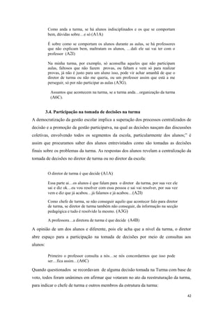 Como anda a turma, se há alunos indisciplinados e os que se comportam
bem, dúvidas sobre…e só (A1A)
É sobre como se comportam os alunos durante as aulas, se há professores
que não explicam bem, maltratam os alunos, …dali ele sai vai ter com o
professor (A2I)
Na minha turma, por exemplo, só aconselha aqueles que não participam
aulas, faltosos que não fazem provas, ou faltam e vem só para realizar
provas, já não é justo para um aluno isso, pode vir achar amanhã de que o
diretor de turma ou não me queria, ou um professor assim que está a me
perseguir, só por não participar as aulas (A3G).
Assuntos que acontecem na turma, se a turma anda…organização da turma
(A6C).
3.4. Participação na tomada de decisões na turma
A democratização da gestão escolar implica a superação dos processos centralizados de
decisão e a promoção da gestão participatva, na qual as decisões nasçam das discussões
coletivas, envolvendo todos os segmentos da escola, particularmente dos alunos;” é
assim que procuramos saber dos alunos entrevistados como são tomadas as decisões
finais sobre os problemas da turma. As respostas dos alunos revelam a centralização da
tomada de decisões no diretor de turma ou no diretor da escola:
O diretor de turma é que decide (A1A)
Essa parte ai…os alunos é que falam para o diretor da turma, por sua vez ele
sai e diz ok…eu vou resolver com essa pessoa e sai vai resolver, por sua vez
vem e diz que já acabou…já falamos e já acabou…(A2I)
Como chefe de turma, se não conseguir aquilo que acontecer falo para diretor
de turma, se diretor de turma também não conseguir, da informação na secção
pedagógica e tudo é resolvido la mesmo. (A3G)
A professora…a diretora de turma é que decide (A4B)
A opinião de um dos alunos e diferente, pois ele acha que a nível da turma, o diretor
abre espaço para a participação na tomada de decisões por meio de consultas aos
alunos:
Primeiro o professor consulta a nós…se nós concordarmos que isso pode
ser…fica assim…(A6C)
Quando questionados se recordavam de alguma decisão tomada na Turma com base de
voto, todos foram unânimes em afirmar que votaram no ato da reestruturação da turma,
para indicar o chefe de turma e outros membros da estrutura da turma:
42
 