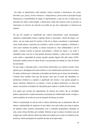 Em todos os depoimentos estão patentes valores inerentes à democracia, tais como,
liberdade, paz, justiça, direitos humanos e independência, assim como as perceção de que
democracia é a possibilidade de eleger os representantes, o que nos leva a inferir que, na
perceção dos alunos entrevistados, a democracia reside não maneira como as pessoas se
relacionam no convívio de cada dia na escolha do que deve representar os interesses da
maioria.
No que diz respeito ao significado dos valores democráticos como participação,
tolerância, solidariedade, direito a opinião, direito a associação e direito de eleger e ser
eleito, de um modo geral foi notório o fato de os alunos conceberem a participação
como sendo apenas a presença em reuniões e outros eventos, enquanto a tolerância é
vista como sinónimo de perdão; os alunos associam ao valor solidariedade o ato de
ajudar e prestar socorro as pessoas necessitadas; o direito de eleger e ser eleito é
entendido como o ato de ir votar quando decorrem eleições; o saber ouvir é entendido
como sendo a capacidade de prestar atenção quando alguém fala pelo aluno (A5D).
Entretanto nenhum aluno foi capaz de dar a sua perceção em relação ao valor do direito
de associação.
No que tange à educação para a convivência democrática no contexto escolar, ficou
patente que a abordagem dos temas relativos a essa matéria pelos professores é escassa.
Os alunos referem que é sobretudo na disciplina de história que os temas são abordados.
Contudo ficou também claro que das poucas vezes que os temas são abordados, os
professores limitam-se a explicar o significado dos termos e isso apenas quando os
alunos solicitam. Saliente-se, no entanto, o facto de alguns professores, na ótica dos
alunos, recorrerem a exemplos de vida prática para explicar o sentido de tais termos.
Um aspeto que ressalta dos depoimentos da maioria dos alunos são as atividades
prático-experienciais viradas unicamente à prestação de solidariedade moral a colegas e
outros membros da escola em caso de situações de doença ou morte.
Sobre a comunicação na sala de aula os alunos afirmaram que os professores dão aos
alunos a oportunidade de expressar as suas ideias, mas tudo indica que trata-se apenas
de opiniões sobre assuntos relacionados com o conteúdo programático abordado na
aula, como colocar dúvidas, por exemplo. Saliente-se que os alunos revelaram casos de
colegas que, tendo expresso ideias que tinha uma relação com a aula ou contrárias às do
professor, foram ameaçados de expulsão da sala ou de reprovação.
45
 