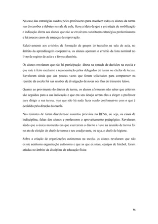 No caso das estratégias usados pelos professores para envolver todos os alunos da turma
nas discussões e debates na sala de aula, ficou a ideia de que a estratégia de mobilização
e indicação direta aos alunos que não se envolvem constituem estratégias predominantes
e há poucos casos de ameaças de reprovação.
Relativamente aos critérios de formação de grupos de trabalho na sala de aula, no
âmbito da aprendizagem cooperativa, os alunos apontam o critério da lista nominal no
livro de registo de aula e a forma aleatória.
Os alunos revelaram que não há participação direta na tomada de decisões na escola e
que este é feito mediante a representação pelos delegados de turma ou chefes de turma.
Revelaram ainda que das poucas vezes que foram solicitados para comparecer na
reunião da escola foi nas sessões de divulgação de notas nos fins do trimestre letivo.
Quanto ao provimento do diretor de turma, os alunos afirmaram não saber que critérios
são seguidos para a sua indicação e que era seu desejo serem eles a eleger o professor
para dirigir a sua turma, mas que não há nada fazer senão conformar-se com o que é
decidido pela direção da escola.
Nas reuniões de turma discutem-se assuntos previstos no RESG, ou seja, os casos de
indisciplina, faltas dos alunos e professores e aproveitamento pedagógico. Revelaram
ainda que o único momento em que exerceram o direito a voto na reunião de turma foi
no ato de eleição do chefe de turma e seu coadjuvante, ou seja, o chefe de higiene.
Sobre a criação de organizações autónomas na escola, os alunos revelaram que não
existe nenhuma organização autónoma e que as que existem, equipas de futebol, foram
criadas no âmbito da disciplina de educação física
46
 