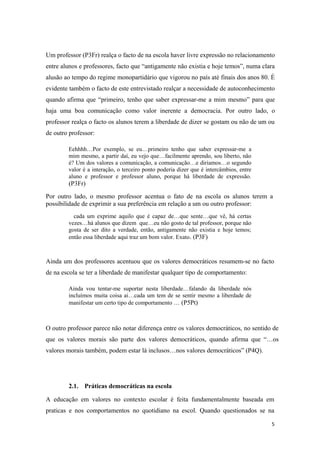 Um professor (P3Fr) realça o facto de na escola haver livre expressão no relacionamento
entre alunos e professores, facto que “antigamente não existia e hoje temos”, numa clara
alusão ao tempo do regime monopartidário que vigorou no país até finais dos anos 80. É
evidente também o facto de este entrevistado realçar a necessidade de autoconhecimento
quando afirma que “primeiro, tenho que saber expressar-me a mim mesmo” para que
haja uma boa comunicação como valor inerente a democracia. Por outro lado, o
professor realça o facto os alunos terem a liberdade de dizer se gostam ou não de um ou
de outro professor:
Eehhhh…Por exemplo, se eu…primeiro tenho que saber expressar-me a
mim mesmo, a partir daí, eu vejo que…facilmente aprendo, sou liberto, não
é? Um dos valores a comunicação, a comunicação…e diriamos…o segundo
valor é a interação, o terceiro ponto poderia dizer que é intercâmbios, entre
aluno e professor e professor aluno, porque há liberdade de expressão.
(P3Fr)
Por outro lado, o mesmo professor acentua o fato de na escola os alunos terem a
possibilidade de exprimir a sua preferência em relação a um ou outro professor:
cada um exprime aquilo que é capaz de…que sente…que vê, há certas
vezes…há alunos que dizem que…eu não gosto de tal professor, porque não
gosta de ser dito a verdade, então, antigamente não existia e hoje temos;
então essa liberdade aqui traz um bom valor. Exato. (P3F)
Ainda um dos professores acentuou que os valores democráticos resumem-se no facto
de na escola se ter a liberdade de manifestar qualquer tipo de comportamento:
Ainda vou tentar-me suportar nesta liberdade…falando da liberdade nós
incluímos muita coisa ai…cada um tem de se sentir mesmo a liberdade de
manifestar um certo tipo de comportamento … (P5Pt)
O outro professor parece não notar diferença entre os valores democráticos, no sentido de
que os valores morais são parte dos valores democráticos, quando afirma que “…os
valores morais também, podem estar lá inclusos…nos valores democráticos” (P4Q).
2.1. Práticas democráticas na escola
A educação em valores no contexto escolar é feita fundamentalmente baseada em
praticas e nos comportamentos no quotidiano na escol. Quando questionados se na
5
 