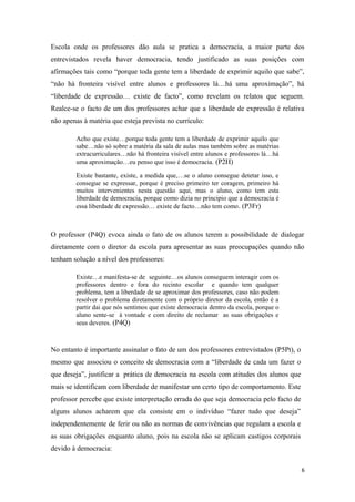 Escola onde os professores dão aula se pratica a democracia, a maior parte dos
entrevistados revela haver democracia, tendo justificado as suas posições com
afirmações tais como “porque toda gente tem a liberdade de exprimir aquilo que sabe”,
“não há fronteira visível entre alunos e professores lá…há uma aproximação”, há
“liberdade de expressão… existe de facto”, como revelam os relatos que seguem.
Realce-se o facto de um dos professores achar que a liberdade de expressão é relativa
não apenas à matéria que esteja prevista no currículo:
Acho que existe…porque toda gente tem a liberdade de exprimir aquilo que
sabe…não só sobre a matéria da sala de aulas mas também sobre as matérias
extracurriculares…não há fronteira visível entre alunos e professores lá…há
uma aproximação…eu penso que isso é democracia. (P2H)
Existe bastante, existe, a medida que,…se o aluno consegue detetar isso, e
consegue se expressar, porque é preciso primeiro ter coragem, primeiro há
muitos intervenientes nesta questão aqui, mas o aluno, como tem esta
liberdade de democracia, porque como dizia no principio que a democracia é
essa liberdade de expressão… existe de facto…não tem como. (P3Fr)
O professor (P4Q) evoca ainda o fato de os alunos terem a possibilidade de dialogar
diretamente com o diretor da escola para apresentar as suas preocupações quando não
tenham solução a nível dos professores:
Existe…e manifesta-se de seguinte…os alunos conseguem interagir com os
professores dentro e fora do recinto escolar e quando tem qualquer
problema, tem a liberdade de se aproximar dos professores, caso não podem
resolver o problema diretamente com o próprio diretor da escola, então é a
partir dai que nós sentimos que existe democracia dentro da escola, porque o
aluno sente-se à vontade e com direito de reclamar as suas obrigações e
seus deveres. (P4Q)
No entanto é importante assinalar o fato de um dos professores entrevistados (P5Pt), o
mesmo que associou o conceito de democracia com a “liberdade de cada um fazer o
que deseja”, justificar a prática de democracia na escola com atitudes dos alunos que
mais se identificam com liberdade de manifestar um certo tipo de comportamento. Este
professor percebe que existe interpretação errada do que seja democracia pelo facto de
alguns alunos acharem que ela consiste em o indivíduo “fazer tudo que deseja”
independentemente de ferir ou não as normas de convivências que regulam a escola e
as suas obrigações enquanto aluno, pois na escola não se aplicam castigos corporais
devido à democracia:
6
 