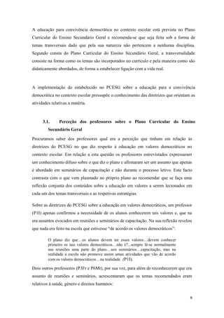 A educação para convivência democrática no contexto escolar está prevista no Plano
Curricular do Ensino Secundário Geral e recomenda-se que seja feita sob a forma de
temas transversais dado que pela sua natureza não pertencem a nenhuma disciplina.
Segundo consta do Plano Curricular do Ensino Secundário Geral, a transversalidade
consiste na forma como os temas são incorporados no currículo e pela maneira como são
didaticamente abordados, de forma a estabelecer ligação com a vida real.
A implementação do estabelecido no PCESG sobre a educação para a convivência
democrática no contexto escolar pressupõe o conhecimento das diretrizes que orientam as
atividades relativas a matéria.
3.1. Perceção dos professores sobre o Plano Curricular do Ensino
Secundário Geral
Procuramos saber dos professores qual era a perceção que tinham em relação às
diretrizes do PCESG no que diz respeito à educação em valores democráticos no
contexto escolar. Em relação a esta questão os professores entrevistados expressaram
um conhecimento difuso sobre o que diz o plano e afirmaram ser um assunto que apenas
é abordado em seminários de capacitação e não durante o processo letivo. Este facto
contrasta com o que vem plasmado no próprio plano ao recomendar que se faça uma
reflexão conjunta dos conteúdos sobre a educação em valores a serem lecionados em
cada um dos temas transversais e as respetivas estratégias.
Sobre as diretrizes do PCESG sobre a educação em valores democráticos, um professor
(P1I) apenas confirmou a necessidade de os alunos conhecerem tais valores e, que na
era assuntos evocados em reuniões e seminários de capacitação. Na sua reflexão revelou
que nada era feito na escola que estivesse “de acordo os valores democráticos”:
O plano diz que…os alunos devem ter esses valores…devem conhecer
primeiro os tais valores democráticos…não é?...sempre lê-se normalmente
nas reuniões uma parte do plano…nos seminários…capacitação, mas na
realidade a escola não promove assim umas atividades que vão de acordo
com os valores democráticos…na realidade. (P1I).
Dois outros professores (P3Fr e P6Mt), por sua vez, para além de reconhecerem que era
assunto de reuniões e seminários, acrescentaram que os temas recomendados eram
relativos à saúde, género e direitos humanos:
8
 