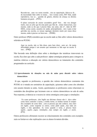 Recordo-me…uma vez numa reunião…sim na capacitação, falava-se de…
da necessidade falar sobre os temas… isto é temas como, HIV Sida, saúde
reprodutiva, isso ai… questão de género, direitos da criança ou direitos
humanos em geral… (P3Fr).
O plano curricular do ensino secundário geral? Sim… não vou alongar
muito, mas eu acho que há uma parte que fala de…temas transversais, isso
mesmo, onde se diz que é preciso falar, nas aulas, não é?…falar de HIV
SIDA, coisas assim, assuntos de saúde, principalmente…isto é para evitar
grávidas nas escolas, as nossas raparigas desistem muito por causa disso
mesmo, então é preciso ver bem isso… (P6Mt).
Outro professor (PQ4) considera que na escola nada se fala sobre valores democráticos
referidos no PCESG:
Aqui na escola, não se fala disso, para bem dizer…nem sei…há muita
dificuldade porque é um assunto que raramente se fala aqui na escola. É
isso… (P4Q).
Não havendo uma definição clara sobre a abordagem das temáticas transversais na
escola, fica claro que cabe a cada professor adptar estratégias próprias para a integrar as
matérias relativas a educação em valores democráticos no tratamento dos conteúdos
programados no currículo.
3.2.Aproveitamento de situações na sala de aulas para discutir sobre valores
democráticos
Já que, segundo os professores, a questão dos valores democráticos constantes dos
PCESG só é tratada em seminários de capacitação, quisemos saber como eles abordam
este assunto durante as aulas. Assim, questionamos os professores como relacionam os
conteúdos das disciplinas que lecionam com os valores democráticos na sala de aulas.
Nas respostas, evidencia-se o recurso às várias estratégias como jogos e simulações:
Eu como professora…dou Inglês nas décimas classes não é…devo saber
como fazer controlar a turma, a minha turma, as minhas turmas lá sempre
dou exemplos de como falar…com as pessoas que não conhece, mas claro
em inglês…como respeitar os outros, como pedir ajuda…mas tudo em
inglês, e eles aprendem. As vezes quando o tema…é preciso fazer
aquilo….aquilo…jogos, simulações…mas sempre em inglês….é assim.
(P1I)
Outros professores afirmaram recorrer ao relacionamento dos conteúdos com exemplos
reais ou limitar-se a dar explicações caso os alunos levantem dúvidas.
9
 