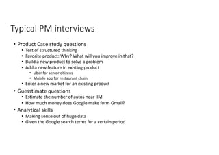 Typical PM interviews
• Product Case study questions
• Test of structured thinking
• Favorite product: Why? What will you improve in that?
• Build a new product to solve a problem
• Add a new feature in existing product
• Uber for senior citizens
• Mobile app for restaurant chain
• Enter a new market for an existing product
• Guesstimate questions
• Estimate the number of autos near IIM
• How much money does Google make form Gmail?
• Analytical skills
• Making sense out of huge data
• Given the Google search terms for a certain period
 
