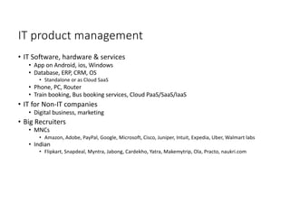 IT product management
• IT Software, hardware & services
• App on Android, ios, Windows
• Database, ERP, CRM, OS
• Standalone or as Cloud SaaS
• Phone, PC, Router
• Train booking, Bus booking services, Cloud PaaS/SaaS/IaaS
• IT for Non-IT companies
• Digital business, marketing
• Big Recruiters
• MNCs
• Amazon, Adobe, PayPal, Google, Microsoft, Cisco, Juniper, Intuit, Expedia, Uber, Walmart labs
• Indian
• Flipkart, Snapdeal, Myntra, Jabong, Cardekho, Yatra, Makemytrip, Ola, Practo, naukri.com
 