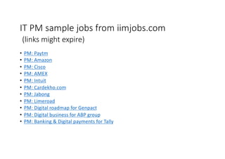 IT PM sample jobs from iimjobs.com
(links might expire)
• PM: Paytm
• PM: Amazon
• PM: Cisco
• PM: AMEX
• PM: Intuit
• PM: Cardekho.com
• PM: Jabong
• PM: Limeroad
• PM: Digital roadmap for Genpact
• PM: Digital business for ABP group
• PM: Banking & Digital payments for Tally
 