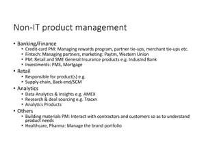 Non-IT product management
• Banking/Finance
• Credit-card PM: Managing rewards program, partner tie-ups, merchant tie-ups etc.
• Fintech: Managing partners, marketing: Paytm, Western Union
• PM: Retail and SME General Insurance products e.g. IndusInd Bank
• Investments: PMS, Mortgage
• Retail
• Responsible for product(s) e.g.
• Supply-chain, Back-end/SCM
• Analytics
• Data Analytics & Insights e.g. AMEX
• Research & deal sourcing e.g. Tracxn
• Analytics Products
• Others
• Building materials PM: Interact with contractors and customers so as to understand
product needs
• Healthcare, Pharma: Manage the brand portfolio
 