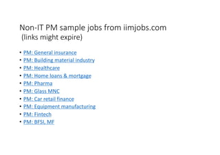 Non-IT PM sample jobs from iimjobs.com
(links might expire)
• PM: General insurance
• PM: Building material industry
• PM: Healthcare
• PM: Home loans & mortgage
• PM: Pharma
• PM: Glass MNC
• PM: Car retail finance
• PM: Equipment manufacturing
• PM: Fintech
• PM: BFSI, MF
 