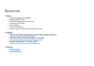 Resources
• Books:
• Product management handbook
• Cracking PM interview
• Product management desk reference
• Lean start-up: Eric Ries
• Lean analytics
• UX for Lean Startups
• Inspired: How To Create Products Customers Love
• Videos
• The Art of Product Management with Sachin Rekhi, Wharton
https://www.youtube.com/watch?v=huTSPanUlQM
• 16 Killer videos on Product Mgmt. essentials
• https://userbrain.net/blog/12-killer-product-management-videos
• Design thinking by Tim Brown, IDEO
• https://www.youtube.com/watch?v=U-hzefHdAMk&t=152s
• Others
• KPIs for apps
• Guestimate Q’s
18
 