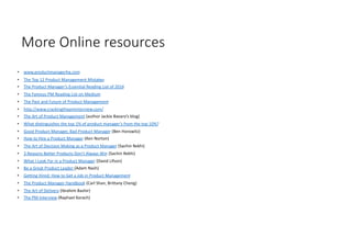 More Online resources
• www.productmanagerhq.com
• The Top 12 Product Management Mistakes
• The Product Manager’s Essential Reading List of 2016
• The Famous PM Reading List on Medium
• The Past and Future of Product Management
• http://www.crackingthepminterview.com/
• The Art of Product Management (author Jackie Bavaro’s blog)
• What distinguishes the top 1% of product manager’s from the top 10%?
• Good Product Manager, Bad Product Manager (Ben Horowitz)
• How to Hire a Product Manager (Ken Norton)
• The Art of Decision Making as a Product Manager (Sachin Rekhi)
• 3 Reasons Better Products Don’t Always Win (Sachin Rekhi)
• What I Look For in a Product Manager (David Lifson)
• Be a Great Product Leader (Adam Nash)
• Getting Hired: How to Get a Job in Product Management
• The Product Manager Handbook (Carl Shan, Brittany Cheng)
• The Art of Delivery (Ibrahim Bashir)
• The PM Interview (Raphael Korach)
19
 