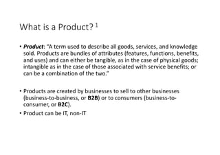 What is a Product? 1
• Product: “A term used to describe all goods, services, and knowledge
sold. Products are bundles of attributes (features, functions, benefits,
and uses) and can either be tangible, as in the case of physical goods;
intangible as in the case of those associated with service benefits; or
can be a combination of the two.”
• Products are created by businesses to sell to other businesses
(business-to-business, or B2B) or to consumers (business-to-
consumer, or B2C).
• Product can be IT, non-IT
 