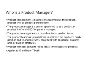 Who is a Product Manager?
• Product Management is business management at the product,
product line, or product portfolio level
• The product manager is a person appointed to be a product or
product line “mini-CEO” or general manager.
• The product manager leads a cross-functional product team.
• The product team’s responsibility is to optimize the product’s market
position and financial returns, consistent with corporate, business
unit, or division strategies
• Product manager converts “good ideas” into successful products
• Applies to IT and Non-IT both
 