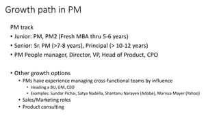 Growth path in PM
PM track
• Junior: PM, PM2 (Fresh MBA thru 5-6 years)
• Senior: Sr. PM (>7-8 years), Principal (> 10-12 years)
• PM People manager, Director, VP, Head of Product, CPO
• Other growth options
• PMs have experience managing cross-functional teams by influence
• Heading a BU, GM, CEO
• Examples: Sundar Pichai, Satya Nadella, Shantanu Narayen (Adobe), Marissa Mayer (Yahoo)
• Sales/Marketing roles
• Product consulting
 