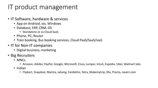 IT product management
• IT Software, hardware & services
• App on Android, ios, Windows
• Database, ERP, CRM, OS
• Standalone or as Cloud SaaS
• Phone, PC, Router
• Train booking, Bus booking services, Cloud PaaS/SaaS/IaaS
• IT for Non-IT companies
• Digital business, marketing
• Big Recruiters
• MNCs
• Amazon, Adobe, PayPal, Google, Microsoft, Cisco, Juniper, Intuit, Expedia, Uber, Walmart labs
• Indian
• Flipkart, Snapdeal, Myntra, Jabong, Cardekho, Yatra, Makemytrip, Ola, Practo, naukri.com
 