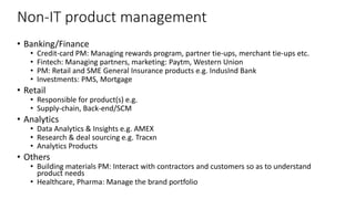 Non-IT product management
• Banking/Finance
• Credit-card PM: Managing rewards program, partner tie-ups, merchant tie-ups etc.
• Fintech: Managing partners, marketing: Paytm, Western Union
• PM: Retail and SME General Insurance products e.g. IndusInd Bank
• Investments: PMS, Mortgage
• Retail
• Responsible for product(s) e.g.
• Supply-chain, Back-end/SCM
• Analytics
• Data Analytics & Insights e.g. AMEX
• Research & deal sourcing e.g. Tracxn
• Analytics Products
• Others
• Building materials PM: Interact with contractors and customers so as to understand
product needs
• Healthcare, Pharma: Manage the brand portfolio
 