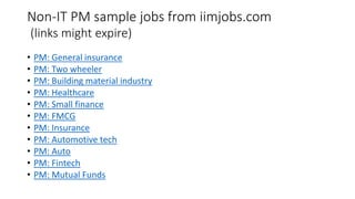 Non-IT PM sample jobs from iimjobs.com
(links might expire)
• PM: General insurance
• PM: Two wheeler
• PM: Building material industry
• PM: Healthcare
• PM: Small finance
• PM: FMCG
• PM: Insurance
• PM: Automotive tech
• PM: Auto
• PM: Fintech
• PM: Mutual Funds
 