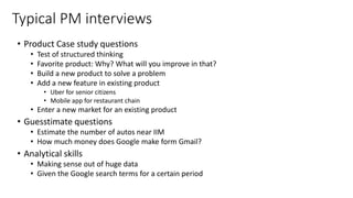 Typical PM interviews
• Product Case study questions
• Test of structured thinking
• Favorite product: Why? What will you improve in that?
• Build a new product to solve a problem
• Add a new feature in existing product
• Uber for senior citizens
• Mobile app for restaurant chain
• Enter a new market for an existing product
• Guesstimate questions
• Estimate the number of autos near IIM
• How much money does Google make form Gmail?
• Analytical skills
• Making sense out of huge data
• Given the Google search terms for a certain period
 