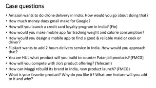 Case questions
• Amazon wants to do drone delivery in India. How would you go about doing that?
• How much money does gmail make for Google?
• How will you launch a credit card loyalty program in India? (Fin)
• How would you make mobile app for tracking weight and calorie consumption?
• How would you design a mobile app to find a good & reliable maid or cook or
driver?
• Flipkart wants to add 2 hours delivery service in India. How would you approach
that?
• You are HUL what product will you build to counter Patanjali products? (FMCG)
• How will you compete with Jio’s product offering? (Telecom)
• How can Maggi rebuild its brand in India, new product launch? (FMCG)
• What is your favorite product? Why do you like it? What one feature will you add
to it and why?
21
 
