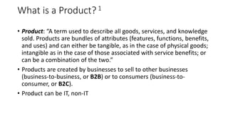 What is a Product?1
• Product: “A term used to describe all goods, services, and knowledge
sold. Products are bundles of attributes (features, functions, benefits,
and uses) and can either be tangible, as in the case of physical goods;
intangible as in the case of those associated with service benefits; or
can be a combination of the two.”
• Products are created by businesses to sell to other businesses
(business-to-business, or B2B) or to consumers (business-to-
consumer, or B2C).
• Product can be IT, non-IT
 