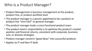 Who is a Product Manager?
• Product Management is business management at the product,
product line, or product portfolio level
• The product manager is a person appointed to be a product or
product line “mini-CEO” or general manager.
• The product manager leads a cross-functional product team.
• The product team’s responsibility is to optimize the product’s market
position and financial returns, consistent with corporate, business
unit, or division strategies
• Product manager converts “good ideas” into successful products
• Applies to IT and Non-IT both
 
